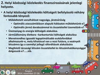 2. Helyi közösségi közlekedés finanszírozásának jelenlegi 
helyzete. 
• A helyi közösségi közlekedés költségeit befolyásoló néhány 
fontosabb tényező: 
• Működtetett vonalhálózat nagysága, járatsűrűség 
• Optimális utasszámláláson alapuló hálózatot működtetünk-e? 
• Optimális jármű darabszámmal és összetétellel üzemelünk-e? 
• Üzemanyag és energia költségek alakulása. 
• Járműállomány életkora –karbantartási költségek alakulása 
• Menetrendhez igazodó legoptimáilsabb eszközfordákat 
alkalmazunk–e, mely kihatással van a rezsi futásra, a vezényelt 
létszámra így a személyi jellegű ráfordítások alakulására 
• Megfelelő társasági létszám összetétellel és létszámhatékonysággal 
dolgozunk-e?.....stb. 
 