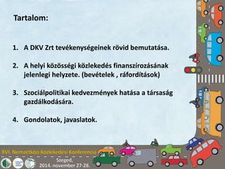 Tartalom: 
1. A DKV Zrt tevékenységeinek rövid bemutatása. 
2. A helyi közösségi közlekedés finanszírozásának 
jelenlegi helyzete. (bevételek , ráfordítások) 
3. Szociálpolitikai kedvezmények hatása a társaság 
gazdálkodására. 
4. Gondolatok, javaslatok. 
 