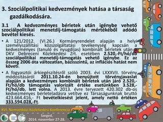 3. Szociálpolitikai kedvezmények hatása a társaság 
gazdálkodására. 
3.1 A kedvezményes bérletek után igénybe vehető 
szociálpolitikai menetdíj-támogatás mértékéből adódó 
bevétel kiesés. 
• A 121/2012. (VI.26.) Kormányrendelet alapján a helyi 
személyszállítási közszolgáltatási tevékenység kapcsán a 
kedvezményes (tanuló és nyugdíjas) kombinált bérletek után a 
DKV Debreceni Közlekedési Zrt. esetében 2.520,-Ft/hó/db 
szociálpolitikai menetdíj-támogatás vehető igénybe. Ez az 
összeg 2006 óta változatlan, bázisszintű, az inflációs hatást nem 
követi. 
• A fogyasztói árkiegészítésről szóló 2003. évi LXXXVII. törvény 
módosításáról 2011.10.24-én benyújtott törvényjavaslat 
alapján a kedvezményes kombinált bérletek után járó 2.520,- 
Ft/hó/db támogatás valorizált értéke esetünkben 3.528,- 
Ft/hó/db. lett volna. A 2013. évre tervezett 420.302 db-os 
kedvezményes bérleteladásra vetítve ez Társaságunknak bruttó 
423.664.416,- Ft bevételkiesést jelent, amely nettó értéken 
333.594.028,-Ft. 
 