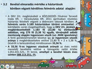 • 3.2 Bevétel elmaradás mértéke a háztartások 
körében végzett kérdőíves felmérés adatai alapján: 
• A DKV Zrt. megbízásából a KÖZLEKEDÉS Fővárosi Tervező 
Iroda Kft. – Városkutatás Kft. 2011 áprilisában részletes 
háztartás felvételt végzett a debreceni lakosok körében. A 
felmérés során 5.189 háztartásban történt mintavétel. A 
kiértékelés során megállapítható, hogy a DKV Zrt. járatain a 
megkérdezettekből 1.183 fő (22,80 %) életkorából 
adódóan, míg 279 fő (5,38 %) egyéb, törvényből adódó 
mentesség alapján ingyenesen utazik (un .MÁK igazolvány) 
A fenti gondolatmenetet követve így az ingyenesen utazók 
aránya a megkérdezettekre vetítve 22,80 % + 2 x 5,38 %, 
(kísérőt is beleszámítva) mindösszesen 33,56 %. 
• A 33,56 %-os ingyenes utazások arányát az éves nettó 
menetdíj bevételre vetítve a támogatás nettó értéke 
1.051.031.525,- Ft lenne, amellyel a bevétel kiesés éves 
szinten 588.113.251,- Ft. 
 