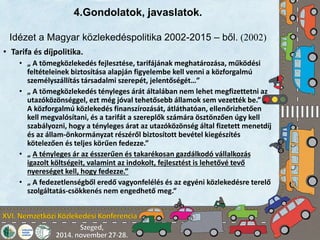4.Gondolatok, javaslatok. 
Idézet a Magyar közlekedéspolitika 2002-2015 – ből. (2002) 
• Tarifa és díjpolitika. 
• „ A tömegközlekedés fejlesztése, tarifájának meghatározása, működési 
feltételeinek biztosítása alapján figyelembe kell venni a közforgalmú 
személyszállítás társadalmi szerepét, jelentőségét…” 
• „ A tömegközlekedés tényleges árát általában nem lehet megfizettetni az 
utazóközönséggel, ezt még jóval tehetősebb államok sem vezették be.” „ 
A közforgalmú közlekedés finanszírozását, átláthatóan, ellenőrizhetően 
kell megvalósítani, és a tarifát a szereplők számára ösztönzően úgy kell 
szabályozni, hogy a tényleges árat az utazóközönség által fizetett menetdíj 
és az állam-önkormányzat részéről biztosított bevétel kiegészítés 
kötelezően és teljes körűen fedezze.” 
• „ A tényleges ár az ésszerűen és takarékosan gazdálkodó vállalkozás 
igazolt költségeit, valamint az indokolt, fejlesztést is lehetővé tevő 
nyereséget kell, hogy fedezze.” 
• „ A fedezetlenségből eredő vagyonfelélés és az egyéni közlekedésre terelő 
szolgáltatás-csökkenés nem engedhető meg.” 
 
