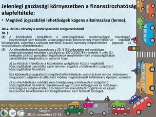 Jelenlegi gazdasági környezetben a finanszírozhatóság 
alapfeltétele: 
• Meglévő jogszabályi lehetőségek kógens alkalmazása (lenne). 
2012. évi XLI. törvény a személyszállítási szolgáltatásokról 
30. § 
(1) A közlekedési szolgáltató a közszolgáltatási tevékenységgel összefüggő, 
bevételekkel nem fedezett, a közszolgáltatási kötelezettség miatt felmerült indokolt 
költségeinek, valamint a szokásos mértékű, ésszerű nyereség megtérítésére jogosult (a 
továbbiakban: ellentételezés). 
(4) Az ellentételezéssel kapcsolatos a 25. § (3) bekezdése m) pontjában 
meghatározottak részletes szabályait az 1370/2007/EK rendelet 4. cikk (1) 
bekezdés a) és b) pontjában foglaltaknak megfelelően kell a közszolgáltatási 
szerződésben meghatározni aszerint hogy 
a) az ellátásért felelős és a közlekedési szolgáltató között megkötött 
közszolgáltatási szerződés egyértelműen rögzítse a közlekedési szolgáltató 
közszolgáltatási feladatait. 
b)a közlekedési szolgáltatót megillető ellentételezés számításának rendje előzetesen 
megszabott, objektív és átlátható módon meghatározott feltételekre épüljön, valamint 
c) az ellentételezés mértéke nem haladja meg a közlekedési szolgáltató 
közszolgáltatási feladatok teljesítésével együtt járó költségeinek és méltányos 
nyereségnek a díjbevétellel, szociálpolitikai menetdíj-támogatással és egyéb 
kapcsolódó bevételekkel és támogatásokkal nem fedezett összegét. 
 