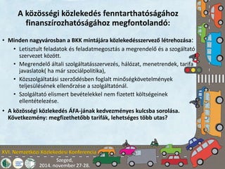 A közösségi közlekedés fenntarthatóságához 
finanszírozhatóságához megfontolandó: 
• Minden nagyvárosban a BKK mintájára közlekedésszervező létrehozása: 
• Letisztult feladatok és feladatmegosztás a megrendelő és a szogáltató 
szervezet között. 
• Megrendelő általi szolgáltatásszervezés, hálózat, menetrendek, tarifa 
javaslatok( ha már szociálpolitika), 
• Közszolgáltatási szerződésben foglalt minőségkövetelmények 
teljesülésének ellenőrzése a szolgáltatónál. 
• Szolgáltató elismert bevételekkel nem fizetett költségeinek 
ellentételezése. 
• A közösségi közlekedés ÁFA-jának kedvezményes kulcsba sorolása. 
Következmény: megfizethetőbb tarifák, lehetséges több utas? 
 