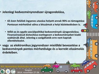 • Jelenlegi kedvezményrendszer újragondolása, 
• 65 éven felüliek ingyenes utazása helyett annak 90%-os támogatása 
Pontosan mérhetővé válna a létszámuk a helyi közlekedésben is. 
• MÁK-os és egyéb szociálpolitikai kedvezmények újragondolása. 
Finanszírozásuk biztosítása esetlegesen a kedvezményeket kiadó 
szaktárcák által. Jelenleg a szolgáltatók erre nem kapnak 
ellentételezést. 
• vagy az elektronikus jegyrendszer mielőbbi bevezetése a 
kedvezmények pontos mérhetősége és a korrekt elszámolás 
érdekében. 
 