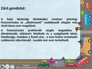 Záró gondolat: 
A helyi közösségi közlekedési rendszer jelenlegi 
finanszírozása az „alkalmazott” szabályozók alapján már 
rövid távon sem megoldott. 
A finanszírozási problémák sürgős megoldása a 
döntéshozók, ellátásért felelősök és a szolgáltatók közös 
felelőssége, melyben a fizető utas - a nem kívánt modalsplit 
csökkenést elkerülendő - tovább már nem terhelhető. 
 