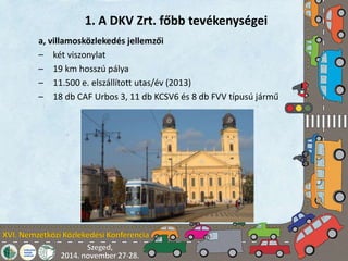 1. A DKV Zrt. főbb tevékenységei 
a, villamosközlekedés jellemzői 
– két viszonylat 
– 19 km hosszú pálya 
– 11.500 e. elszállított utas/év (2013) 
– 18 db CAF Urbos 3, 11 db KCSV6 és 8 db FVV típusú jármű 
 