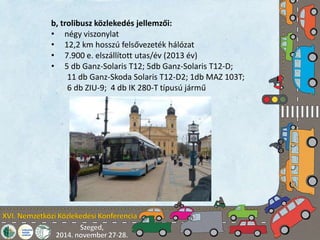 b, trolibusz közlekedés jellemzői: 
• négy viszonylat 
• 12,2 km hosszú felsővezeték hálózat 
• 7.900 e. elszállított utas/év (2013 év) 
• 5 db Ganz-Solaris T12; 5db Ganz-Solaris T12-D; 
11 db Ganz-Skoda Solaris T12-D2; 1db MAZ 103T; 
6 db ZIU-9; 4 db IK 280-T típusú jármű 
 
