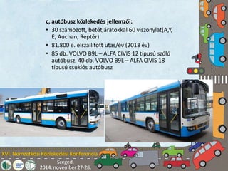 c, autóbusz közlekedés jellemzői: 
• 30 számozott, betétjáratokkal 60 viszonylat(A,Y, 
E, Auchan, Reptér) 
• 81.800 e. elszállított utas/év (2013 év) 
• 85 db. VOLVO B9L – ALFA CIVIS 12 típusú szóló 
autóbusz, 40 db. VOLVO B9L – ALFA CIVIS 18 
típusú csuklós autóbusz 
 