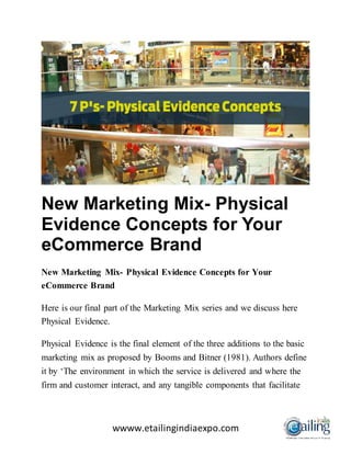 wwww.etailingindiaexpo.com
New Marketing Mix- Physical
Evidence Concepts for Your
eCommerce Brand
New Marketing Mix- Physical Evidence Concepts for Your
eCommerce Brand
Here is our final part of the Marketing Mix series and we discuss here
Physical Evidence.
Physical Evidence is the final element of the three additions to the basic
marketing mix as proposed by Booms and Bitner (1981). Authors define
it by ‘The environment in which the service is delivered and where the
firm and customer interact, and any tangible components that facilitate
 