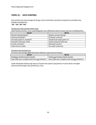 http://cikgusazali.blogspot.com
30
TOPIK 12 : KATA PARTIKEL
Kata partikel atau kata penegas berfungsi untuk memberikan penekanan kepada frasa predikat atau
bahagian-bahagiannya.
-lah, -tah, dan –kah
Penggunaan kata penegas dalam ayat.
Dalam bahasa bertulis, unsur yang ditegaskan atau difokuskan dalam sesuatu ayat harus dikedepankan.
SALAH BETUL
Mereka datang bilakah? Bilakah mereka datang?
Anaknya pintarkah? Pintarkah anaknya?
Gerangan gadis itu siapakah? Siapakah gerangan gadis itu?
Komputer baharuku itulah. Itulah komputer baharuku.
Kunciku manatah? Manatah kunciku?
Usaha kita sia-sialah. Sia-sialah usaha kita.
Penulisan kata penegas pun
Penulisan kata penegas pun tidak boleh dilakukan sewenang-wenangnya.
SALAH BETUL
Kakakpun hendak pergi ke bandar. Kakak pun hendak pergi ke bandar.
Saya tidak akan mengaku kalah biar pun keletihan. Saya tidak akan mengaku kalah biarpun keletihan.
Sudah ditetapkan bahawa tiga belas (13) patah kata seperti yang berikut ini perlu ditulis serangkai
(dicantumkan) dengan kata partikel pun, iaitu:
 