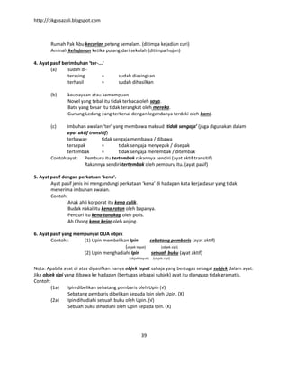 http://cikgusazali.blogspot.com
39
Rumah Pak Abu kecurian petang semalam. (ditimpa kejadian curi)
Aminah kehujanan ketika pulang dari sekolah (ditimpa hujan)
4. Ayat pasif berimbuhan ‘ter-...’
(a) sudah di-
terasing = sudah diasingkan
terhasil = sudah dihasilkan
(b) keupayaan atau kemampuan
Novel yang tebal itu tidak terbaca oleh saya.
Batu yang besar itu tidak terangkat oleh mereka.
Gunung Ledang yang terkenal dengan legendanya terdaki oleh kami.
(c) Imbuhan awalan ‘ter’ yang membawa maksud ‘tidak sengaja’ (juga digunakan dalam
ayat aktif transitif)
terbawa= tidak sengaja membawa / dibawa
tersepak = tidak sengaja menyepak / disepak
tertembak = tidak sengaja menembak / ditembak
Contoh ayat: Pemburu itu tertembak rakannya sendiri (ayat aktif transitif)
Rakannya sendiri tertembak oleh pemburu itu. (ayat pasif)
5. Ayat pasif dengan perkataan ‘kena’.
Ayat pasif jenis ini mengandungi perkataan ‘kena’ di hadapan kata kerja dasar yang tidak
menerima imbuhan awalan.
Contoh:
Anak ahli korporat itu kena culik.
Budak nakal itu kena rotan oleh bapanya.
Pencuri itu kena tangkap oleh polis.
Ah Chong kena kejar oleh anjing.
6. Ayat pasif yang mempunyai DUA objek
Contoh : (1) Upin membelikan Ipin sebatang pembaris (ayat aktif)
(objek tepat) (objek sipi)
(2) Upin menghadiahi Ipin sebuah buku (ayat aktif)
(objek tepat) (objek sipi)
Nota: Apabila ayat di atas dipasifkan hanya objek tepat sahaja yang bertugas sebagai subjek dalam ayat.
Jika objek sipi yang dibawa ke hadapan (bertugas sebagai subjek) ayat itu dianggap tidak gramatis.
Contoh:
(1a) Ipin dibelikan sebatang pembaris oleh Upin (√)
Sebatang pembaris dibelikan kepada Ipin oleh Upin. (X)
(2a) Ipin dihadiahi sebuah buku oleh Upin. (√)
Sebuah buku dihadiahi oleh Upin kepada Ipin. (X)
 