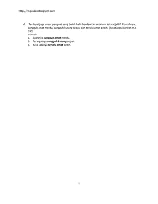 http://cikgusazali.blogspot.com
8
d. Terdapat juga unsur penguat yang boleh hadir berderetan sebelum kata adjektif. Contohnya,
sungguh amat merdu, sungguh kurang sopan, dan terlalu amat pedih. (Tatabahasa Dewan m.s
390)
Contoh:
a. Suaranya sungguh amat merdu.
b. Perangainya sungguh kurang sopan.
c. Kata-katanya terlalu amat pedih.
 