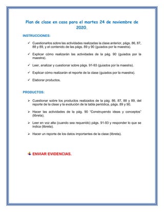 Plan de clase en casa para el martes 24 de noviembre de
2020.
INSTRUCCIONES:
Cuestionarlos sobre las actividades realizadas la clase anterior, págs. 86, 87,
88 y 89, y el contenido de las págs. 89 y 90 (guiados por la maestra).
Explicar cómo realizarán las actividades de la pág. 90 (guiados por la
maestra).
Leer, analizar y cuestionar sobre págs. 91-93 (guiados por la maestra).
Explicar cómo realizarán el reporte de la clase (guiados por la maestra).
Elaborar productos.
PRODUCTOS:
Cuestionar sobre los productos realizados de la pág. 86, 87, 88 y 89, del
reporte de la clase y la evolución de la tabla periódica, págs. 89 y 90.
Hacer las actividades de la pág. 90 “Construyendo ideas y conceptos”
(libreta).
Leer en voz alta (cuando sea requerido) págs. 91-93 y responder lo que se
indica (libreta).
Hacer un reporte de los datos importantes de la clase (libreta).
ENVIAR EVIDENCIAS.