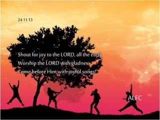 Shoutfor joy to the LORD, allthe earth
Worship the LORD withgladness
Come before Him withjoyfulsongs!
ALFC
24.11.13
 