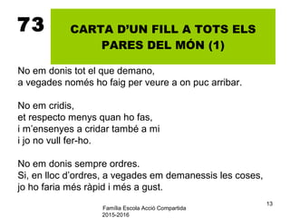 Família Escola Acció Compartida
2015-2016
13
73 CARTA D’UN FILL A TOTS ELS
PARES DEL MÓN (1)
No em donis tot el que demano,
a vegades només ho faig per veure a on puc arribar.
No em cridis,
et respecto menys quan ho fas,
i m’ensenyes a cridar també a mi
i jo no vull fer-ho.
No em donis sempre ordres.
Si, en lloc d’ordres, a vegades em demanessis les coses,
jo ho faria més ràpid i més a gust.
 