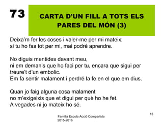 Família Escola Acció Compartida
2015-2016
15
73 CARTA D’UN FILL A TOTS ELS
PARES DEL MÓN (3)
Deixa’m fer les coses i valer-me per mi mateix;
si tu ho fas tot per mi, mai podré aprendre.
No diguis mentides davant meu,
ni em demanis que ho faci per tu, encara que sigui per
treure’t d’un embolic.
Em fa sentir malament i perdré la fe en el que em dius.
Quan jo faig alguna cosa malament
no m’exigeixis que et digui per què ho he fet.
A vegades ni jo mateix ho sé.
 