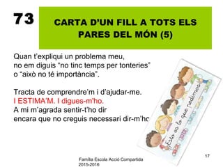 Família Escola Acció Compartida
2015-2016
17
73 CARTA D’UN FILL A TOTS ELS
PARES DEL MÓN (5)
Quan t’expliqui un problema meu,
no em diguis “no tinc temps per tonteries”
o “això no té importància”.
Tracta de comprendre’m i d’ajudar-me.
I ESTIMA’M. I digues-m'ho.
A mi m’agrada sentir-t’ho dir
encara que no creguis necessari dir-m’ho.
 