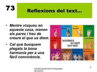 Família Escola Acció Compartida
2015-2016
5
73 Reflexions del text...
• Mentre visqueu en
aquesta casa, manen
els pares i heu de
creure el que us diem.
• Cal que busquem
plegats la bona
harmonia per a una
fàcil convivència.
 