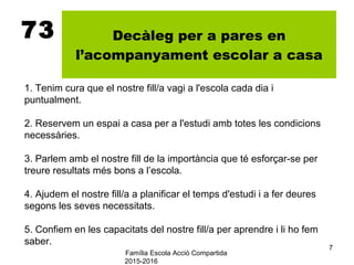 Família Escola Acció Compartida
2015-2016
7
73 Decàleg per a pares en
l’acompanyament escolar a casa
1. Tenim cura que el nostre fill/a vagi a l'escola cada dia i
puntualment.
2. Reservem un espai a casa per a l'estudi amb totes les condicions
necessàries.
3. Parlem amb el nostre fill de la importància que té esforçar-se per
treure resultats més bons a l’escola.
4. Ajudem el nostre fill/a a planificar el temps d'estudi i a fer deures
segons les seves necessitats.
5. Confiem en les capacitats del nostre fill/a per aprendre i li ho fem
saber.
 