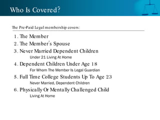 Who Is Covered ?

The Pre -Paid Legal membership covers :

 1. The Member
 2. The Member’s Spouse
 3. Never Married Dependent Children
          Under 21 Living At Home
 4. Dependent Children Under Age 18
          For Whom The Member Is Legal Guardian
 5. Full Time College Students Up To Age 23
          Never Married, Dependent Children
 6. Physically Or Mentally Challenged Child
          Living At Home
 