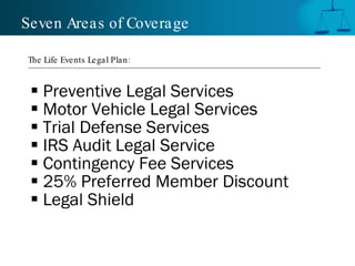 Seven Areas of Coverage

The Life Events Legal Plan :


  Preventive Legal Services
  Motor Vehicle Legal Services
  Trial Defense Services
  IRS Audit Legal Service
  Contingency Fee Services
  25% Preferred Member Discount
  Legal Shield
 