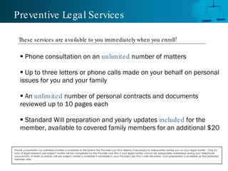 Preventive Legal Services

   These services are a vailable to you im mediately when you enroll!


     Phone consultation on an unlimited number of matters

     Up to three letters or phone calls made on your behalf on personal
    issues for you and your family

     An unlimited number of personal contracts and documents
    reviewed up to 10 pages each

     Standard Will preparation and yearly updates included for the
    member, available to covered family members for an additional $20


Phone consultation on unlimited matters is available to the extent the Provider Law Firm deems it necessary to adequately advise you on your legal matter. One (1)
hour of legal research per subject matter will be completed by the Provider Law Firm if your legal matter cannot be adequately addressed during your telephone
consultation. A letter or phone call per subject matter is available if advisable in your Provider Law Firm’s sole discretion. Trust preparation is available at the preferred
member rate.
 
