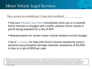 Motor Vehicle Legal Services

 These services are a vailable just 15 days a fter enrollment !

     Call your Provider Law Firm immediately when you or a covered
    family member is charged with a traffic violation which results in
    points being assessed for a fee of $25

     Representation for certain motor vehicle related criminal charges

     Up to 2.5 hours for help with driver’s license assistance and/or
    personal injury/property damage collection assistance of $2,000
    or less at a rate of $50 per case


Representation under this benefit is provided when the member has a valid driver’s license and is driving a properly licensed motor vehicle. Pre-existing
conditions, charges of DUI/DWI related matters, drug-related matters, hit-and-run related charges, leaving the scene of an accident, and unmeritorious cases
are excluded. Commercial vehicles with more than two axles are not covered. Driver’s license and personal injury/property damage recovery assistance is
limited to two and one-half (2-1/2) hours of lawyer time per claim, does not include the filing of a lawsuit, and excludes personal injury and property claims
exceeding $2,000.
 