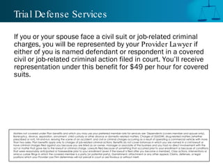 Trial Defense Services

If you or your spouse face a civil suit or job-related criminal
charges, you will be represented by your Provider Lawyer if
either of you is named defendant or respondent in a covered
civil or job-related criminal action filed in court. You’ll receive
representation under this benefit for $49 per hour for covered
suits.




Matters not covered under Plan benefits and which you may use your preferred member rate for services are: Dependents (covers member and spouse only),
Bankruptcy, divorce, separation, annulment, child custody or other divorce or domestic-related matters, Charges of DUI/DWI, drug-related matters (whether
prescribed or not), hit-and-run, leaving the scene of an accident, and civil or criminal charges occurring as a result of operating a commercial vehicle with more
than two axles, Plan benefits apply only to charges of job-related criminal actions. Benefits do not cover instances in which you are named in a civil lawsuit or
have criminal charges filed against you because you are listed as an owner, manager or associate of the business and you had no direct involvement with the
act or matter that gave rise to the lawsuit or criminal charge, Lawsuits filed because of something that occurred prior to your enrollment or because of conditions
that were reasonably anticipated or foreseeable prior to your enrollment (even if the lawsuit is filed after you become a member), Class actions, interventions or
amicus curiae filings in which the covered member is a party (or potential party), Garnishment, attachment or any other appeal, Claims, defenses, or legal
positions which your Provider Law Firm determines will not prevail in court or are frivolous or without merit.
 