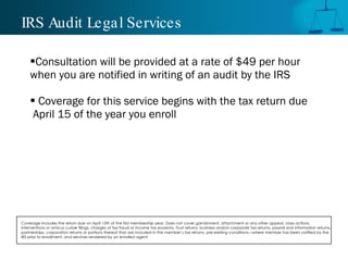 IRS Audit Legal Services

    Consultation will be provided at a rate of $49 per hour
    when you are notified in writing of an audit by the IRS

     Coverage for this service begins with the tax return due
     April 15 of the year you enroll




Coverage includes the return due on April 15th of the first membership year. Does not cover garnishment, attachment or any other appeal, class actions,
interventions or amicus curiae filings, charges of tax fraud or income tax evasions, Trust returns, business and/or corporate tax returns, payroll and information returns,
partnerships, corporation returns or portions thereof that are included in the member’s tax returns, pre-existing conditions—where member has been notified by the
IRS prior to enrollment, and services rendered by an enrolled agent.
 
