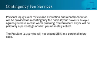 Contingency Fee Services

Personal injury claim review and evaluation and recommendation
will be provided on a contingency fee basis if your Provider Lawyer
agrees you have a case worth pursuing. The Provider Lawyer will be
paid only a percentage of what you ultimately collect.

The Provider Lawyer fee will not exceed 25% in a personal injury
case.
 