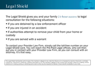 Legal Shield

The Legal Shield gives you and your family 24-hour access to legal
consultation for the following situations:
 If you are detained by a law enforcement officer
 If you are injured in an accident
 If authorities attempt to remove your child from your home or
custody
 If you are served with a warrant

To contact your Provider Law Firm, simply call the toll-free number on your
Legal Shield card. You will reach the Pre-Paid Legal offices, who will then
put you in contact with your Provider Law Firm, so you can consult with an
attorney. It’s that easy.


The Legal Shield membership will not apply if the member is alleged to be under the influence of or impaired by alcohol, intoxicants, controlled
substances, chemicals or medicines, whether prescribed or not; the member is alleged to be involved with domestic violence or stalking; and/or
assistance in making, posting, or obtaining bond, bail or other security required for release. Check benefit availability in your state.
 