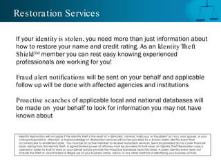 Restoration Services

If your identity is stolen, you need more than just information about
how to restore your name and credit rating. As an Identity Theft
Shield SM member you can rest easy knowing experienced
professionals are working for you!

Fraud alert notifications will be sent on your behalf and applicable
follow up will be done with affected agencies and institutions

Proactive searches of applicable local and national databases will
be made on your behalf to look for information you may not have
known about

 Identity Restoration will not apply if the identity theft is the result of a dishonest, criminal, malicious, or fraudulent act you, your spouse, or your
 child participated in, directed, or had knowledge of. Restoration services will not be provided for a known stolen identity event that
 occurred prior to enrollment date. You must be an active member to receive restoration services. Services provided do not cover financial
 losses arising from the identity theft. A signed limited power of attorney must be provided to Kroll when an Identity Theft Restoration case is
 opened in order for Kroll to work on your behalf and/or provide the Proactive Database Searches listed. A stolen identity event does not
 include the theft or unauthorized or illegal use of your business name, d/b/a, or any other method of identifying your business activity.
 