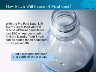 How Much Will Peace of Mind Cost ?


With the Pre-Paid Legal Life
Events Legal Plan you will
receive all these benefits for
just $26 or less per month!
And the Identity Theft Shield
can be added for an additional
$ 9.95 per month.


     That’s less than the price
     of a bottle of water a day.
 