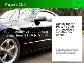 Player’s Club




                              Qualify for the
                              Player’s Club
                              and receive a
Your monthly car bonus can    monthly car
 range from $ 100 to $ 500!   bonus!



                              *The program requires additional
                              requirements to be met. Review
                              the Player’s Club flier for full
                              details regarding this program.
 