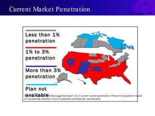 Current Market Penetration


     Less than 1%
     penetration

     1% to 3%
     penetration

     More than 3%
     penetration

     Plan not
     available
    This map illustrates Pre-Paid Legal Services , Inc.’s current market penetration. Percent of population based
                                               ®

    on households utilization of 2.5 household members per membership.
 
