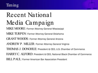 Timing

Recent National
Media Campaign
MIKE MOORE: Former Attorney General Mississippi
MIKE TURPEN: Former Attorney General Oklahoma
GRANT WOODS: Former Attorney General Arizona
ANDREW P . MILLER: Former Attorney General Virginia
THOMAS J. DONOHUE: President & CEO, U.S. Chamber of Commerce
HARRYC. ALFORD: President & CEO, National Black Chamber of Commerce
BILL PAUL: Former American Bar Association President
 