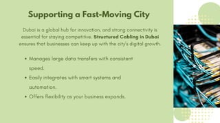 Supporting a Fast-Moving City
Dubai is a global hub for innovation, and strong connectivity is
essential for staying competitive. Structured Cabling in Dubai
ensures that businesses can keep up with the city’s digital growth.
Manages large data transfers with consistent
speed.
Easily integrates with smart systems and
automation.
Offers flexibility as your business expands.
 