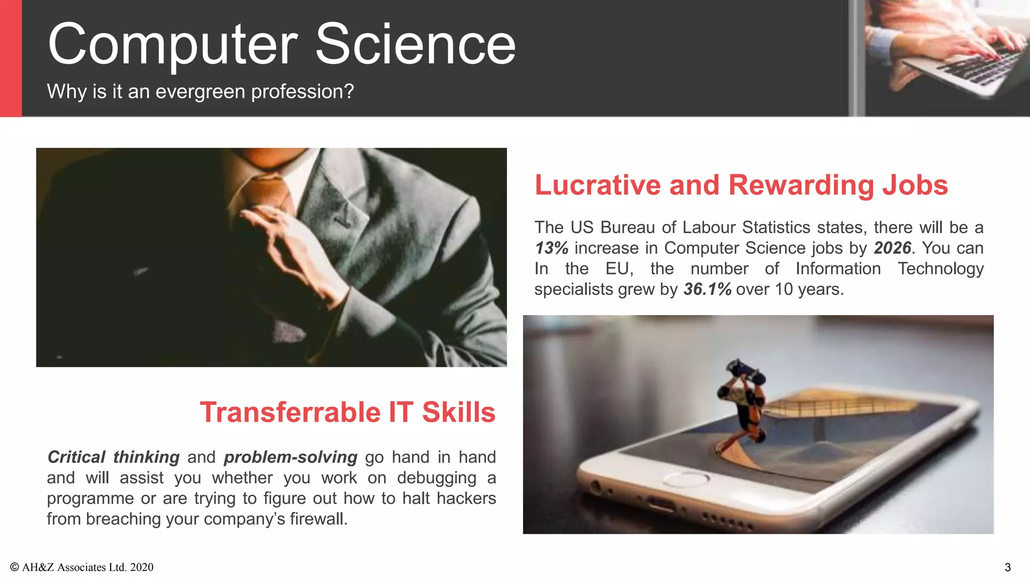 Computer Science
Why is it an evergreen profession?
Lucrative and Rewarding Jobs
The US Bureau of Labour Statistics states, there will be a
13% increase in Computer Science jobs by 2026. You can
In the EU, the number of Information Technology
specialists grew by 36.1% over 10 years.
Transferrable IT Skills
Critical thinking and problem-solving go hand in hand
and will assist you whether you work on debugging a
programme or are trying to figure out how to halt hackers
from breaching your company’s firewall.
© AH&Z Associates Ltd. 2020 3
 
