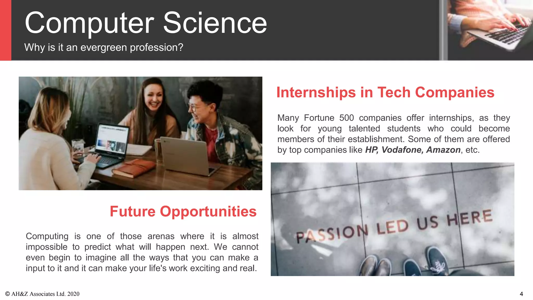 Computer Science
Why is it an evergreen profession?
Internships in Tech Companies
Many Fortune 500 companies offer internships, as they
look for young talented students who could become
members of their establishment. Some of them are offered
by top companies like HP, Vodafone, Amazon, etc.
Future Opportunities
Computing is one of those arenas where it is almost
impossible to predict what will happen next. We cannot
even begin to imagine all the ways that you can make a
input to it and it can make your life's work exciting and real.
© AH&Z Associates Ltd. 2020 4
 
