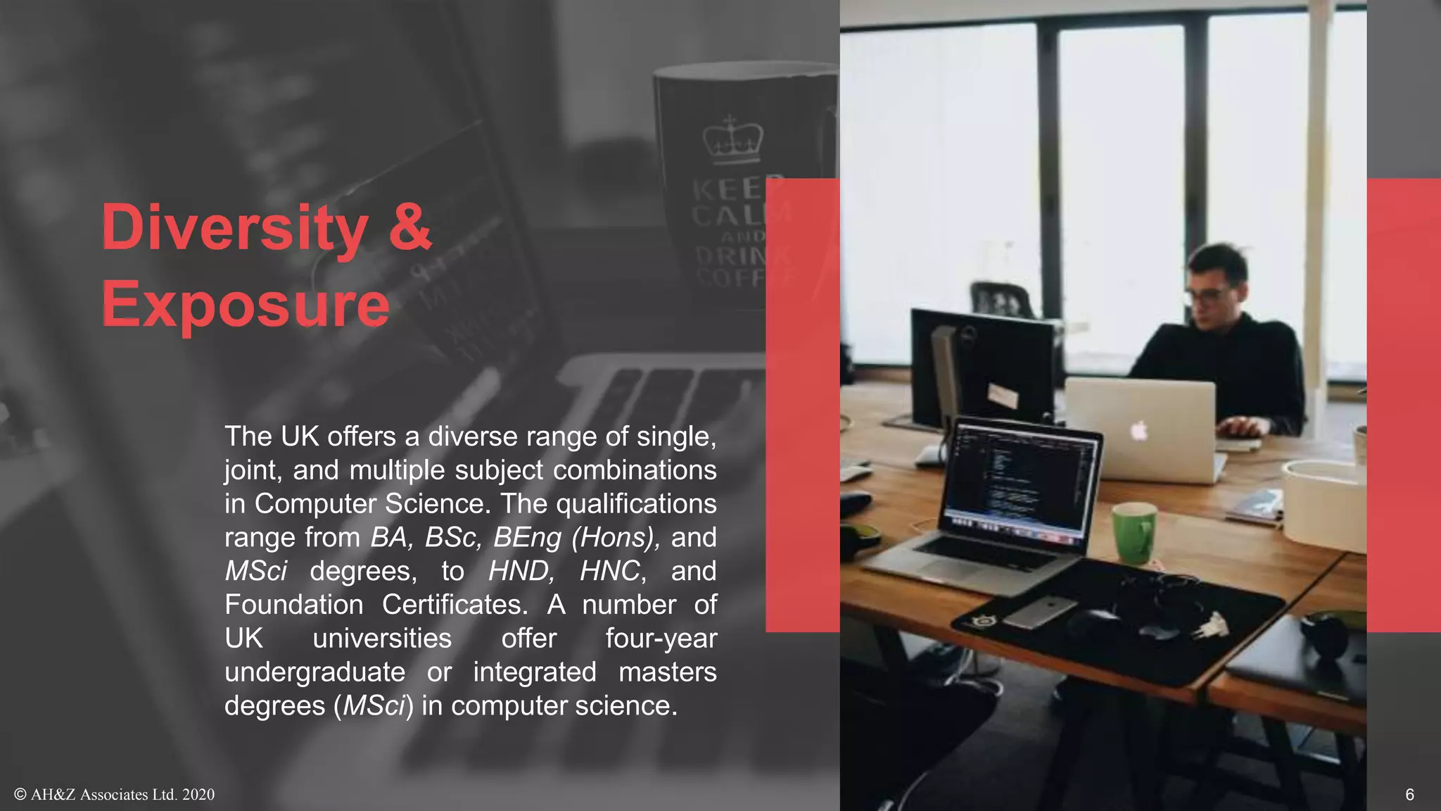 Diversity &
Exposure
The UK offers a diverse range of single,
joint, and multiple subject combinations
in Computer Science. The qualifications
range from BA, BSc, BEng (Hons), and
MSci degrees, to HND, HNC, and
Foundation Certificates. A number of
UK universities offer four-year
undergraduate or integrated masters
degrees (MSci) in computer science.
© AH&Z Associates Ltd. 2020 6
 