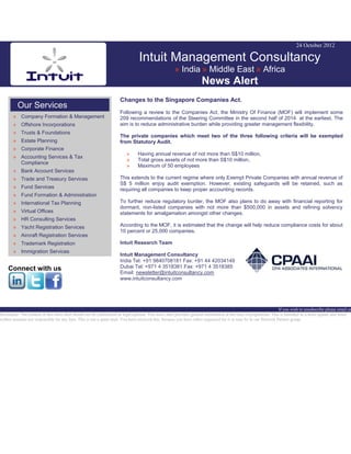 24 October 2012
Intuit Management Consultancy
» India » Middle East » Africa
News Alert
Our Services
» Company Formation & Management
» Offshore Incorporations
» Trusts & Foundations
» Estate Planning
» Corporate Finance
» Accounting Services & Tax
Compliance
» Bank Account Services
» Trade and Treasury Services
» Fund Services
» Fund Formation & Administration
» International Tax Planning
» Virtual Offices
» HR Consulting Services
» Yacht Registration Services
» Aircraft Registration Services
» Trademark Registration
» Immigration Services
Connect with us
Changes to the Singapore Companies Act.
Following a review to the Companies Act, the Ministry Of Finance (MOF) will implement some
209 recommendations of the Steering Committee in the second half of 2014 at the earliest. The
aim is to reduce administrative burden while providing greater management flexibility.
The private companies which meet two of the three following criteria will be exempted
from Statutory Audit.
» Having annual revenue of not more than S$10 million,
» Total gross assets of not more than S$10 million,
» Maximum of 50 employees
This extends to the current regime where only Exempt Private Companies with annual revenue of
S$ 5 million enjoy audit exemption. However, existing safeguards will be retained, such as
requiring all companies to keep proper accounting records.
To further reduce regulatory burder, the MOF also plans to do away with financial reporting for
dormant, non-listed companies with not more than $500,000 in assets and refining solvency
statements for amalgamation amongst other changes.
According to the MOF, it is estimated that the change will help reduce compliance costs for about
10 percent or 25,000 companies.
Intuit Research Team
Intuit Management Consultancy
India Tel: +91 9840708181 Fax: +91 44 42034149
Dubai Tel: +971 4 3518381 Fax: +971 4 3518385
Email: newsletter@intuitconsultancy.com
www.intuitconsultancy.com
If you wish to unsubscribe please email us
Disclaimer: The content of this news alert should not be constructed as legal opinion. This news alert provides general information at the time of preparation. This is intended as a news update and Intuit
neither assumes nor responsible for any loss. This is not a spam mail. You have received this, because you have either requested for it or may be in our Network Partner group.
 