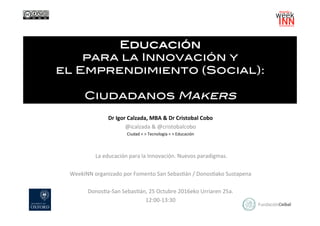Educación !
para la Innovación y !
el Emprendimiento (Social): !
!
Ciudadanos Makers!
Dr	Igor	Calzada,	MBA	&	Dr	Cristobal	Cobo	
@icalzada	&	@cristobalcobo	
Ciudad	<	>	Tecnología	<	>	Educación	
	
	
		La	educación	para	la	Innovación.	Nuevos	paradigmas.	
	
WeekINN	organizado	por	Fomento	San	SebasEán	/	DonosEako	Sustapena	
	
DonosEa-San	SebasEán,	25	Octubre	2016eko	Urriaren	25a.	
12:00-13:30	
 