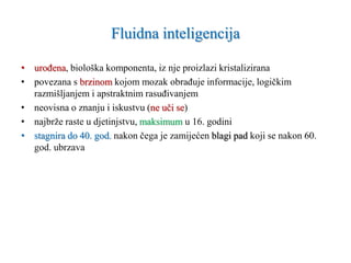 Fluidna inteligencija
• urođena, biološka komponenta, iz nje proizlazi kristalizirana
• povezana s brzinom kojom mozak obrađuje informacije, logičkim
razmišljanjem i apstraktnim rasuđivanjem
• neovisna o znanju i iskustvu (ne uči se)
• najbrže raste u djetinjstvu, maksimum u 16. godini
• stagnira do 40. god. nakon čega je zamijećen blagi pad koji se nakon 60.
god. ubrzava
 