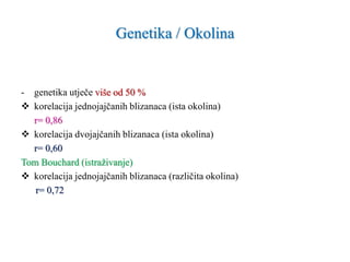 Genetika / Okolina
- genetika utječe više od 50 %
 korelacija jednojajčanih blizanaca (ista okolina)
r= 0,86
 korelacija dvojajčanih blizanaca (ista okolina)
r= 0,60
Tom Bouchard (istraživanje)
 korelacija jednojajčanih blizanaca (različita okolina)
r= 0,72
 