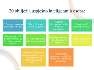 20 obilježja uspješno inteligentnih osoba:
Prihvaćaju pravedno
dodijeljenu krivnju.
Ne prihvaćaju
samosažaljenje.
Uspješno
inteligentne osobe
uvijek su
samostalne.
Nastoje nadići
osobne poteškoće.
Usmjeravaju se i
koncentriraju kako
bi postigle zadane
ciljeve.
Ne idu pretjerano ni
u širinu ni u dubinu.
Imaju sposobnost da
odgode primanje
nagrade.
Sposobne su vidjeti
i šumu i drveće.
Imaju razumnu razinu
samopouzdanja i vjere u
svoju sposobnost
postizanja zadanih
ciljeva.
Ravnomjerno
primjenjuju analitičko,
kreativno i praktično
razmišljanje.
 
