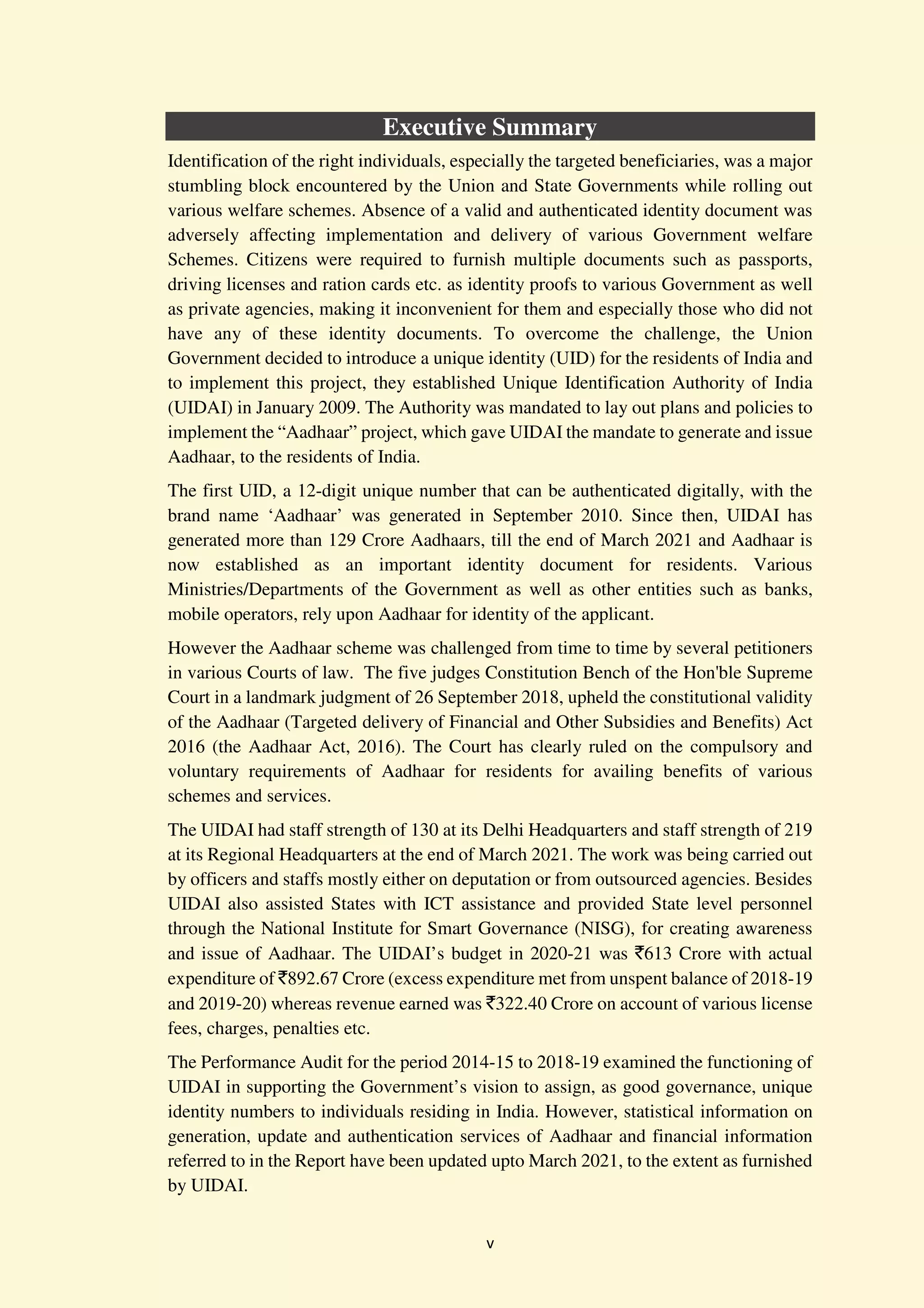 v
Executive Summary
Identification of the right individuals, especially the targeted beneficiaries, was a major
stumbling block encountered by the Union and State Governments while rolling out
various welfare schemes. Absence of a valid and authenticated identity document was
adversely affecting implementation and delivery of various Government welfare
Schemes. Citizens were required to furnish multiple documents such as passports,
driving licenses and ration cards etc. as identity proofs to various Government as well
as private agencies, making it inconvenient for them and especially those who did not
have any of these identity documents. To overcome the challenge, the Union
Government decided to introduce a unique identity (UID) for the residents of India and
to implement this project, they established Unique Identification Authority of India
(UIDAI) in January 2009. The Authority was mandated to lay out plans and policies to
implement the “Aadhaar” project, which gave UIDAI the mandate to generate and issue
Aadhaar, to the residents of India.
The first UID, a 12-digit unique number that can be authenticated digitally, with the
brand name ‘Aadhaar’ was generated in September 2010. Since then, UIDAI has
generated more than 129 Crore Aadhaars, till the end of March 2021 and Aadhaar is
now established as an important identity document for residents. Various
Ministries/Departments of the Government as well as other entities such as banks,
mobile operators, rely upon Aadhaar for identity of the applicant.
However the Aadhaar scheme was challenged from time to time by several petitioners
in various Courts of law. The five judges Constitution Bench of the Hon'ble Supreme
Court in a landmark judgment of 26 September 2018, upheld the constitutional validity
of the Aadhaar (Targeted delivery of Financial and Other Subsidies and Benefits) Act
2016 (the Aadhaar Act, 2016). The Court has clearly ruled on the compulsory and
voluntary requirements of Aadhaar for residents for availing benefits of various
schemes and services.
The UIDAI had staff strength of 130 at its Delhi Headquarters and staff strength of 219
at its Regional Headquarters at the end of March 2021. The work was being carried out
by officers and staffs mostly either on deputation or from outsourced agencies. Besides
UIDAI also assisted States with ICT assistance and provided State level personnel
through the National Institute for Smart Governance (NISG), for creating awareness
and issue of Aadhaar. The UIDAI’s budget in 2020-21 was `613 Crore with actual
expenditure of `892.67 Crore (excess expenditure met from unspent balance of 2018-19
and 2019-20) whereas revenue earned was `322.40 Crore on account of various license
fees, charges, penalties etc.
The Performance Audit for the period 2014-15 to 2018-19 examined the functioning of
UIDAI in supporting the Government’s vision to assign, as good governance, unique
identity numbers to individuals residing in India. However, statistical information on
generation, update and authentication services of Aadhaar and financial information
referred to in the Report have been updated upto March 2021, to the extent as furnished
by UIDAI.
 
