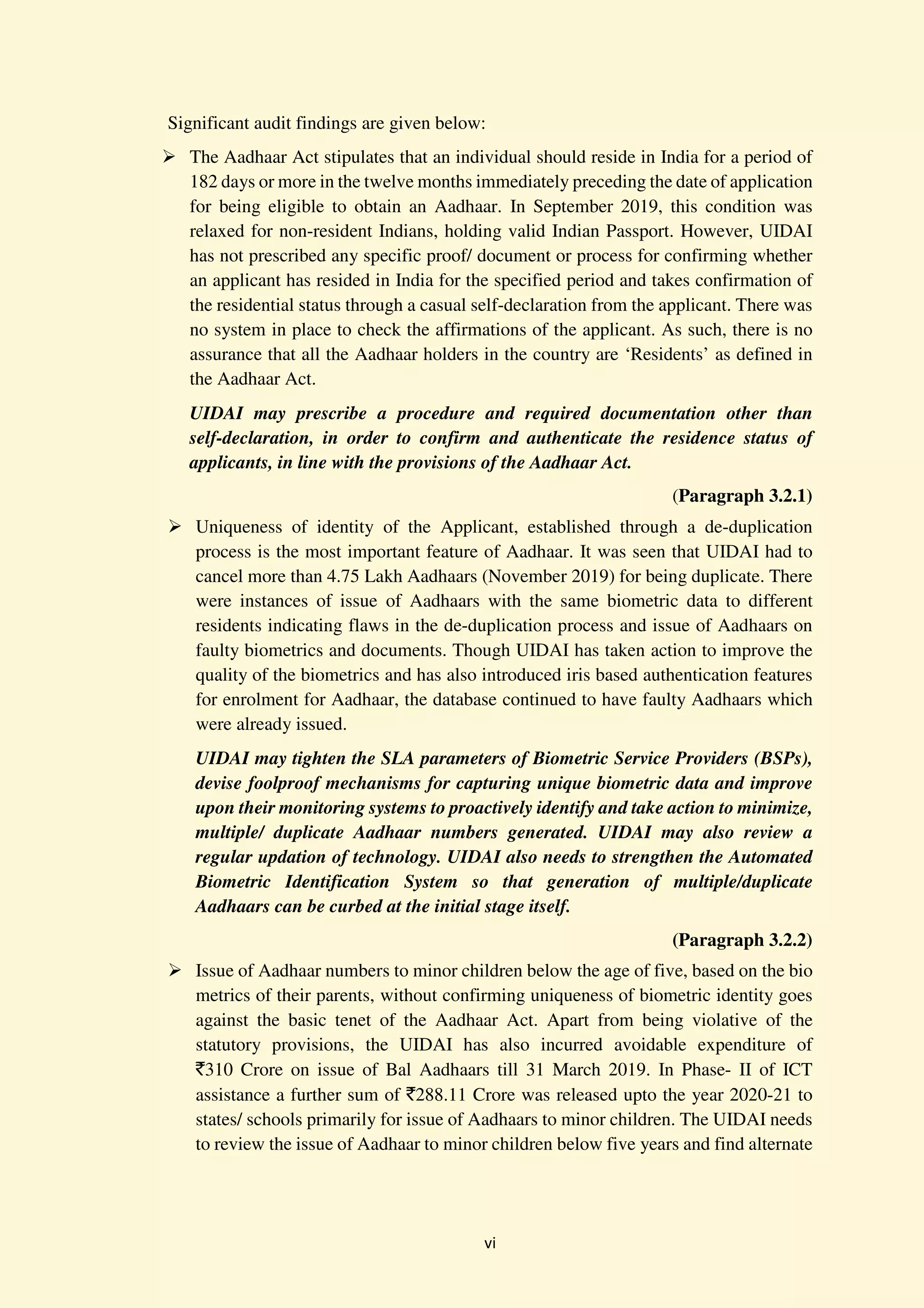 vi
Significant audit findings are given below:
The Aadhaar Act stipulates that an individual should reside in India for a period of
182 days or more in the twelve months immediately preceding the date of application
for being eligible to obtain an Aadhaar. In September 2019, this condition was
relaxed for non-resident Indians, holding valid Indian Passport. However, UIDAI
has not prescribed any specific proof/ document or process for confirming whether
an applicant has resided in India for the specified period and takes confirmation of
the residential status through a casual self-declaration from the applicant. There was
no system in place to check the affirmations of the applicant. As such, there is no
assurance that all the Aadhaar holders in the country are ‘Residents’ as defined in
the Aadhaar Act.
UIDAI may prescribe a procedure and required documentation other than
self-declaration, in order to confirm and authenticate the residence status of
applicants, in line with the provisions of the Aadhaar Act.
(Paragraph 3.2.1)
Uniqueness of identity of the Applicant, established through a de-duplication
process is the most important feature of Aadhaar. It was seen that UIDAI had to
cancel more than 4.75 Lakh Aadhaars (November 2019) for being duplicate. There
were instances of issue of Aadhaars with the same biometric data to different
residents indicating flaws in the de-duplication process and issue of Aadhaars on
faulty biometrics and documents. Though UIDAI has taken action to improve the
quality of the biometrics and has also introduced iris based authentication features
for enrolment for Aadhaar, the database continued to have faulty Aadhaars which
were already issued.
UIDAI may tighten the SLA parameters of Biometric Service Providers (BSPs),
devise foolproof mechanisms for capturing unique biometric data and improve
upon their monitoring systems to proactively identify and take action to minimize,
multiple/ duplicate Aadhaar numbers generated. UIDAI may also review a
regular updation of technology. UIDAI also needs to strengthen the Automated
Biometric Identification System so that generation of multiple/duplicate
Aadhaars can be curbed at the initial stage itself.
(Paragraph 3.2.2)
Issue of Aadhaar numbers to minor children below the age of five, based on the bio
metrics of their parents, without confirming uniqueness of biometric identity goes
against the basic tenet of the Aadhaar Act. Apart from being violative of the
statutory provisions, the UIDAI has also incurred avoidable expenditure of
`310 Crore on issue of Bal Aadhaars till 31 March 2019. In Phase- II of ICT
assistance a further sum of `288.11 Crore was released upto the year 2020-21 to
states/ schools primarily for issue of Aadhaars to minor children. The UIDAI needs
to review the issue of Aadhaar to minor children below five years and find alternate
 