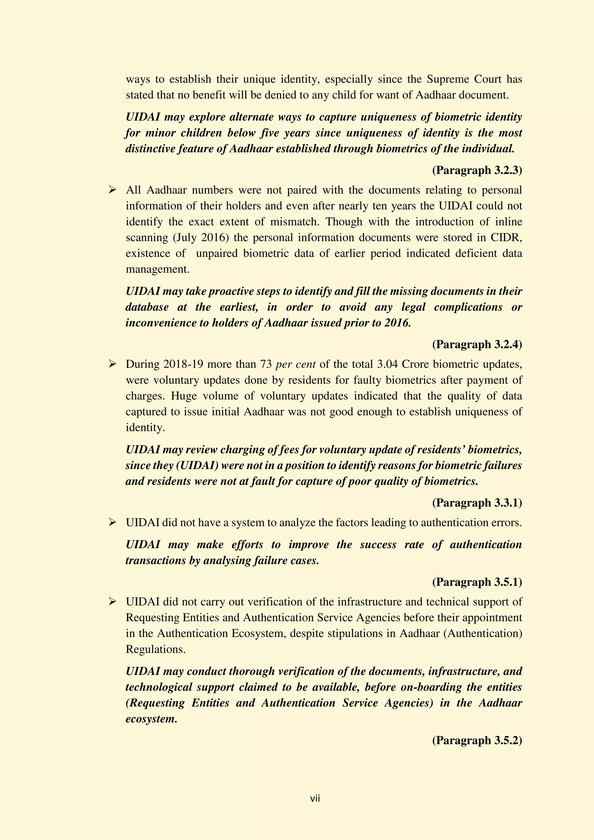 vii
ways to establish their unique identity, especially since the Supreme Court has
stated that no benefit will be denied to any child for want of Aadhaar document.
UIDAI may explore alternate ways to capture uniqueness of biometric identity
for minor children below five years since uniqueness of identity is the most
distinctive feature of Aadhaar established through biometrics of the individual.
(Paragraph 3.2.3)
All Aadhaar numbers were not paired with the documents relating to personal
information of their holders and even after nearly ten years the UIDAI could not
identify the exact extent of mismatch. Though with the introduction of inline
scanning (July 2016) the personal information documents were stored in CIDR,
existence of unpaired biometric data of earlier period indicated deficient data
management.
UIDAI may take proactive steps to identify and fill the missing documents in their
database at the earliest, in order to avoid any legal complications or
inconvenience to holders of Aadhaar issued prior to 2016.
(Paragraph 3.2.4)
During 2018-19 more than 73 per cent of the total 3.04 Crore biometric updates,
were voluntary updates done by residents for faulty biometrics after payment of
charges. Huge volume of voluntary updates indicated that the quality of data
captured to issue initial Aadhaar was not good enough to establish uniqueness of
identity.
UIDAI may review charging of fees for voluntary update of residents’ biometrics,
since they (UIDAI) were not in a position to identify reasons for biometric failures
and residents were not at fault for capture of poor quality of biometrics.
(Paragraph 3.3.1)
UIDAI did not have a system to analyze the factors leading to authentication errors.
UIDAI may make efforts to improve the success rate of authentication
transactions by analysing failure cases.
(Paragraph 3.5.1)
UIDAI did not carry out verification of the infrastructure and technical support of
Requesting Entities and Authentication Service Agencies before their appointment
in the Authentication Ecosystem, despite stipulations in Aadhaar (Authentication)
Regulations.
UIDAI may conduct thorough verification of the documents, infrastructure, and
technological support claimed to be available, before on-boarding the entities
(Requesting Entities and Authentication Service Agencies) in the Aadhaar
ecosystem.
(Paragraph 3.5.2)
 