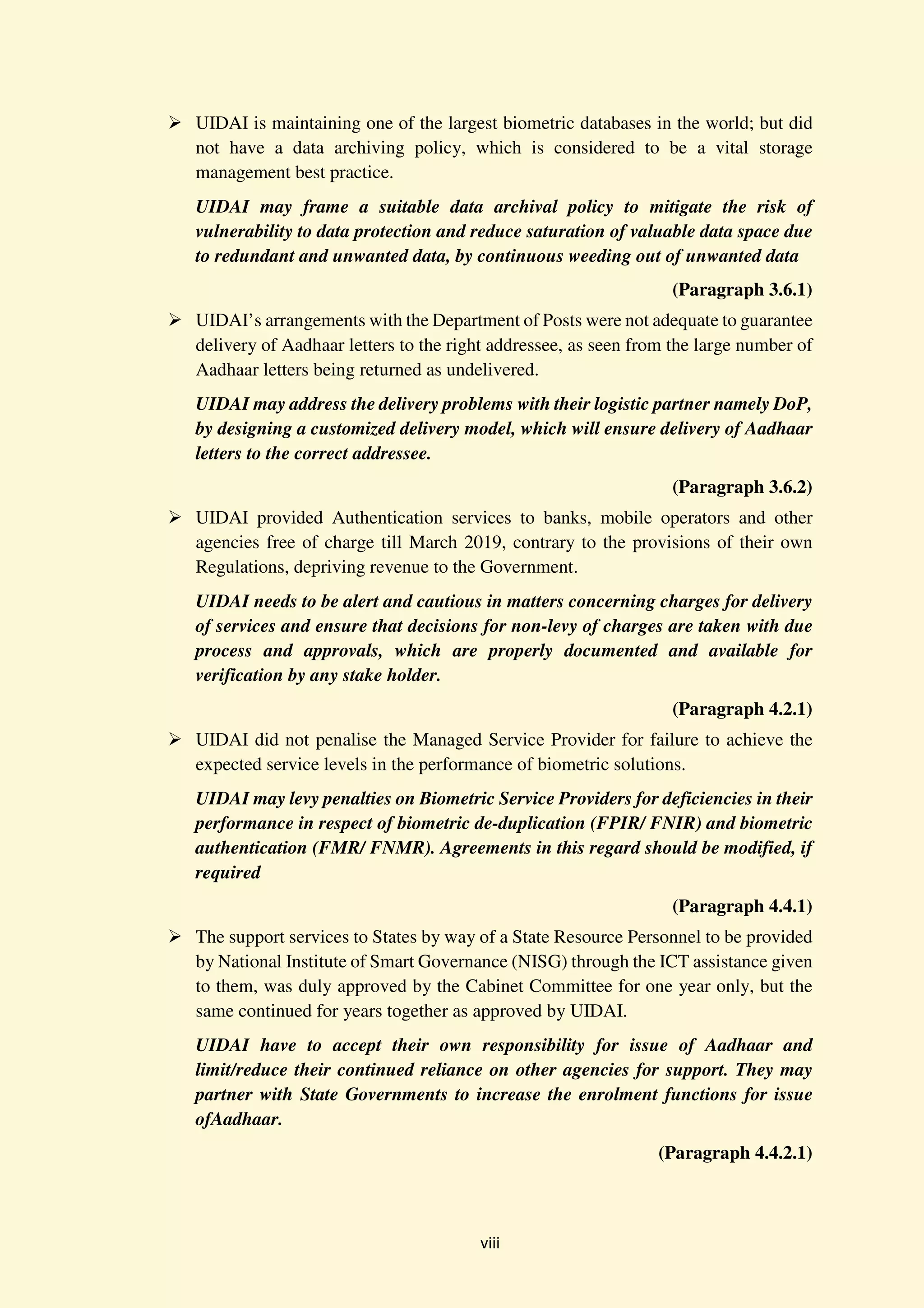 viii
UIDAI is maintaining one of the largest biometric databases in the world; but did
not have a data archiving policy, which is considered to be a vital storage
management best practice.
UIDAI may frame a suitable data archival policy to mitigate the risk of
vulnerability to data protection and reduce saturation of valuable data space due
to redundant and unwanted data, by continuous weeding out of unwanted data
(Paragraph 3.6.1)
UIDAI’s arrangements with the Department of Posts were not adequate to guarantee
delivery of Aadhaar letters to the right addressee, as seen from the large number of
Aadhaar letters being returned as undelivered.
UIDAI may address the delivery problems with their logistic partner namely DoP,
by designing a customized delivery model, which will ensure delivery of Aadhaar
letters to the correct addressee.
(Paragraph 3.6.2)
UIDAI provided Authentication services to banks, mobile operators and other
agencies free of charge till March 2019, contrary to the provisions of their own
Regulations, depriving revenue to the Government.
UIDAI needs to be alert and cautious in matters concerning charges for delivery
of services and ensure that decisions for non-levy of charges are taken with due
process and approvals, which are properly documented and available for
verification by any stake holder.
(Paragraph 4.2.1)
UIDAI did not penalise the Managed Service Provider for failure to achieve the
expected service levels in the performance of biometric solutions.
UIDAI may levy penalties on Biometric Service Providers for deficiencies in their
performance in respect of biometric de-duplication (FPIR/ FNIR) and biometric
authentication (FMR/ FNMR). Agreements in this regard should be modified, if
required
(Paragraph 4.4.1)
The support services to States by way of a State Resource Personnel to be provided
by National Institute of Smart Governance (NISG) through the ICT assistance given
to them, was duly approved by the Cabinet Committee for one year only, but the
same continued for years together as approved by UIDAI.
UIDAI have to accept their own responsibility for issue of Aadhaar and
limit/reduce their continued reliance on other agencies for support. They may
partner with State Governments to increase the enrolment functions for issue
ofAadhaar.
(Paragraph 4.4.2.1)
 