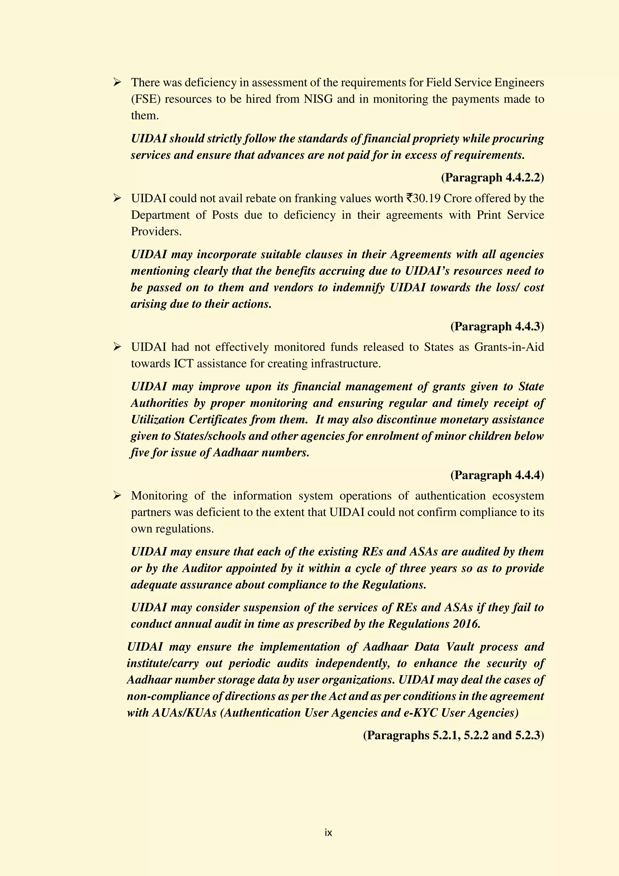 ix
There was deficiency in assessment of the requirements for Field Service Engineers
(FSE) resources to be hired from NISG and in monitoring the payments made to
them.
UIDAI should strictly follow the standards of financial propriety while procuring
services and ensure that advances are not paid for in excess of requirements.
(Paragraph 4.4.2.2)
UIDAI could not avail rebate on franking values worth `30.19 Crore offered by the
Department of Posts due to deficiency in their agreements with Print Service
Providers.
UIDAI may incorporate suitable clauses in their Agreements with all agencies
mentioning clearly that the benefits accruing due to UIDAI’s resources need to
be passed on to them and vendors to indemnify UIDAI towards the loss/ cost
arising due to their actions.
(Paragraph 4.4.3)
UIDAI had not effectively monitored funds released to States as Grants-in-Aid
towards ICT assistance for creating infrastructure.
UIDAI may improve upon its financial management of grants given to State
Authorities by proper monitoring and ensuring regular and timely receipt of
Utilization Certificates from them. It may also discontinue monetary assistance
given to States/schools and other agencies for enrolment of minor children below
five for issue of Aadhaar numbers.
(Paragraph 4.4.4)
Monitoring of the information system operations of authentication ecosystem
partners was deficient to the extent that UIDAI could not confirm compliance to its
own regulations.
UIDAI may ensure that each of the existing REs and ASAs are audited by them
or by the Auditor appointed by it within a cycle of three years so as to provide
adequate assurance about compliance to the Regulations.
UIDAI may consider suspension of the services of REs and ASAs if they fail to
conduct annual audit in time as prescribed by the Regulations 2016.
UIDAI may ensure the implementation of Aadhaar Data Vault process and
institute/carry out periodic audits independently, to enhance the security of
Aadhaar number storage data by user organizations. UIDAI may deal the cases of
non-compliance of directions as per the Act and as per conditions in the agreement
with AUAs/KUAs (Authentication User Agencies and e-KYC User Agencies)
(Paragraphs 5.2.1, 5.2.2 and 5.2.3)
 